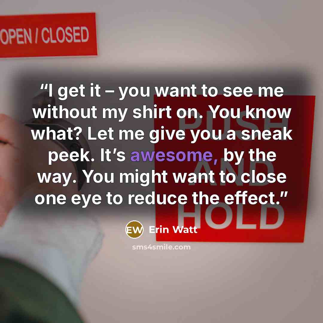 “I get it – you want to see me without my shirt on. You know what? Let me give you a sneak peek. It’s awesome, by the way. You might want to close one eye to reduce the effect.” quote by Erin Watt