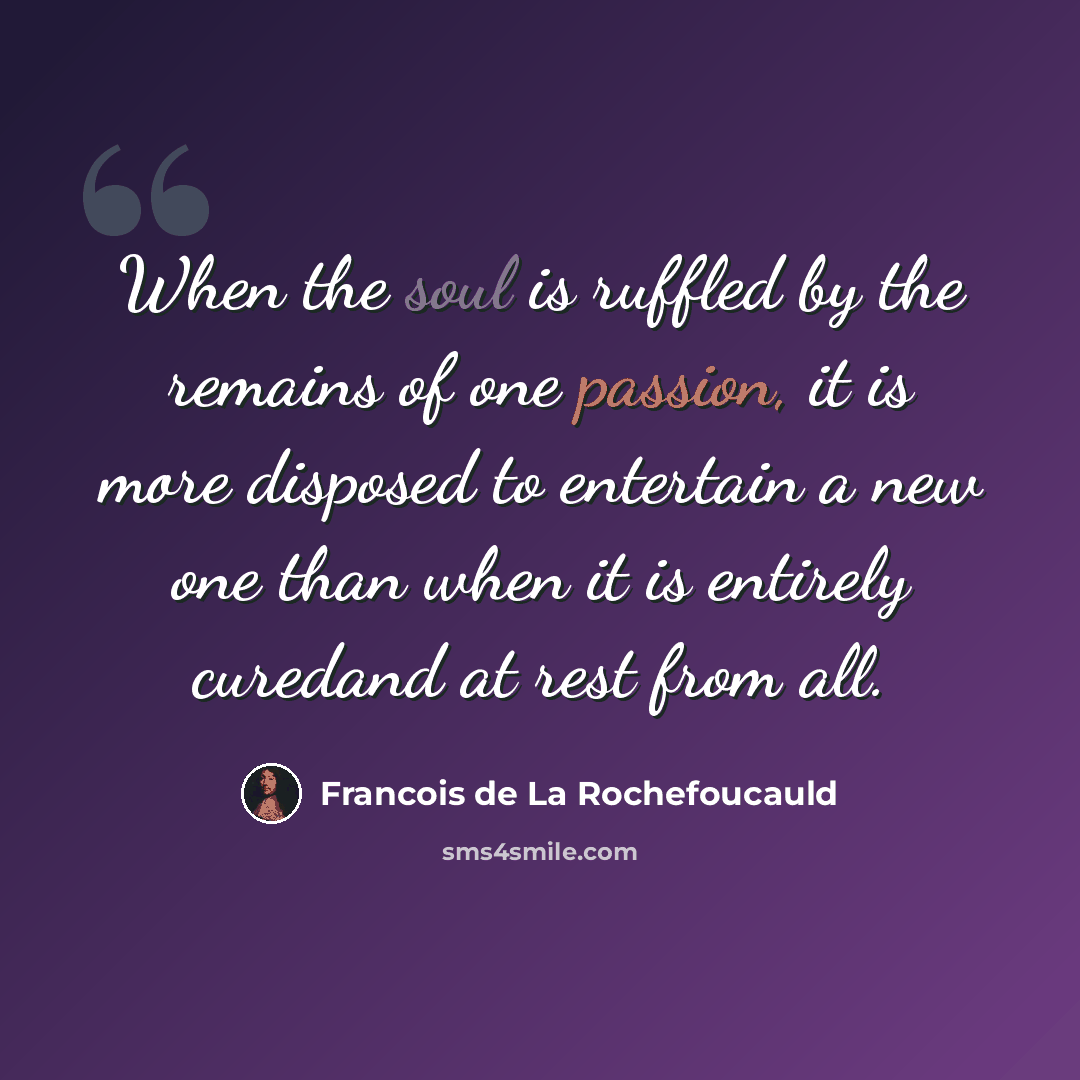 “When the soul is ruffled by the remains of one passion, it is more disposed to entertain a new one than when it is entirely curedand at rest from all.” quote by Francois de La Rochefoucauld