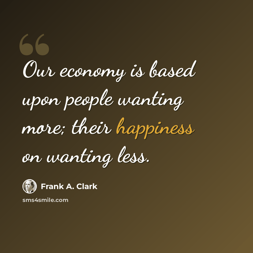 “Our economy is based upon people wanting more; their happiness on wanting less.” quote by Frank A. Clark
