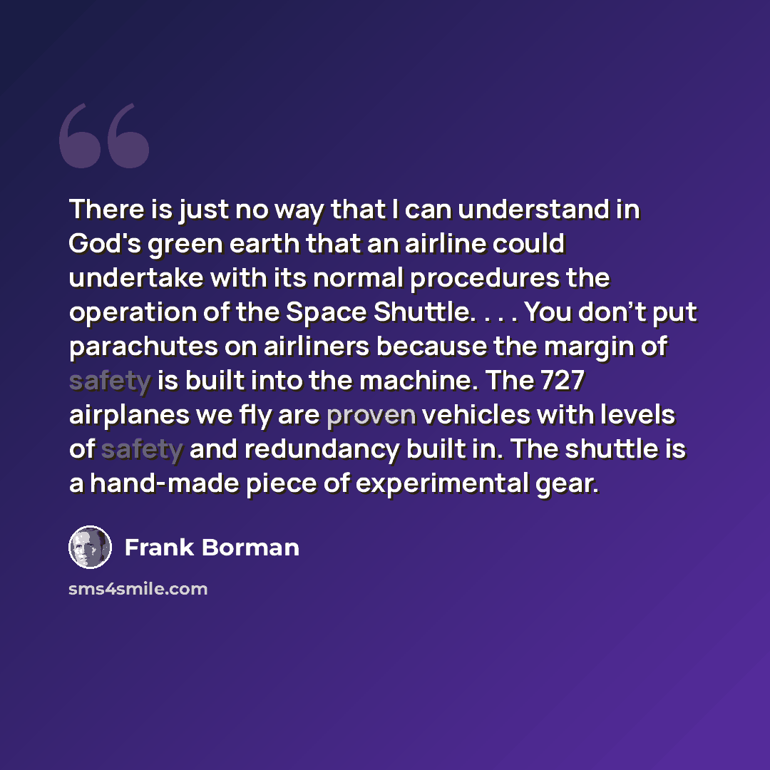 “There is just no way that I can understand in God's green earth that an airline could undertake with its normal procedures the operation of the Space Shuttle. . . . You don't put parachutes on airliners because the margin of safety is built into the machine. The 727 airplanes we fly are proven…” quote by Frank Borman