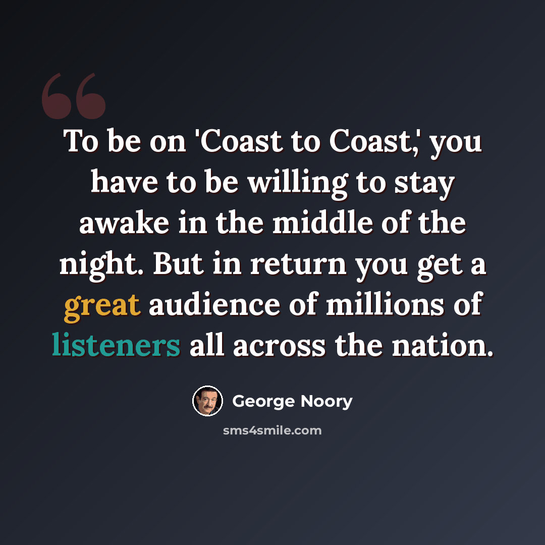 “To be on 'Coast to Coast,' you have to be willing to stay awake in the middle of the night. But in return you get a great audience of millions of listeners all across the nation.” quote by George Noory