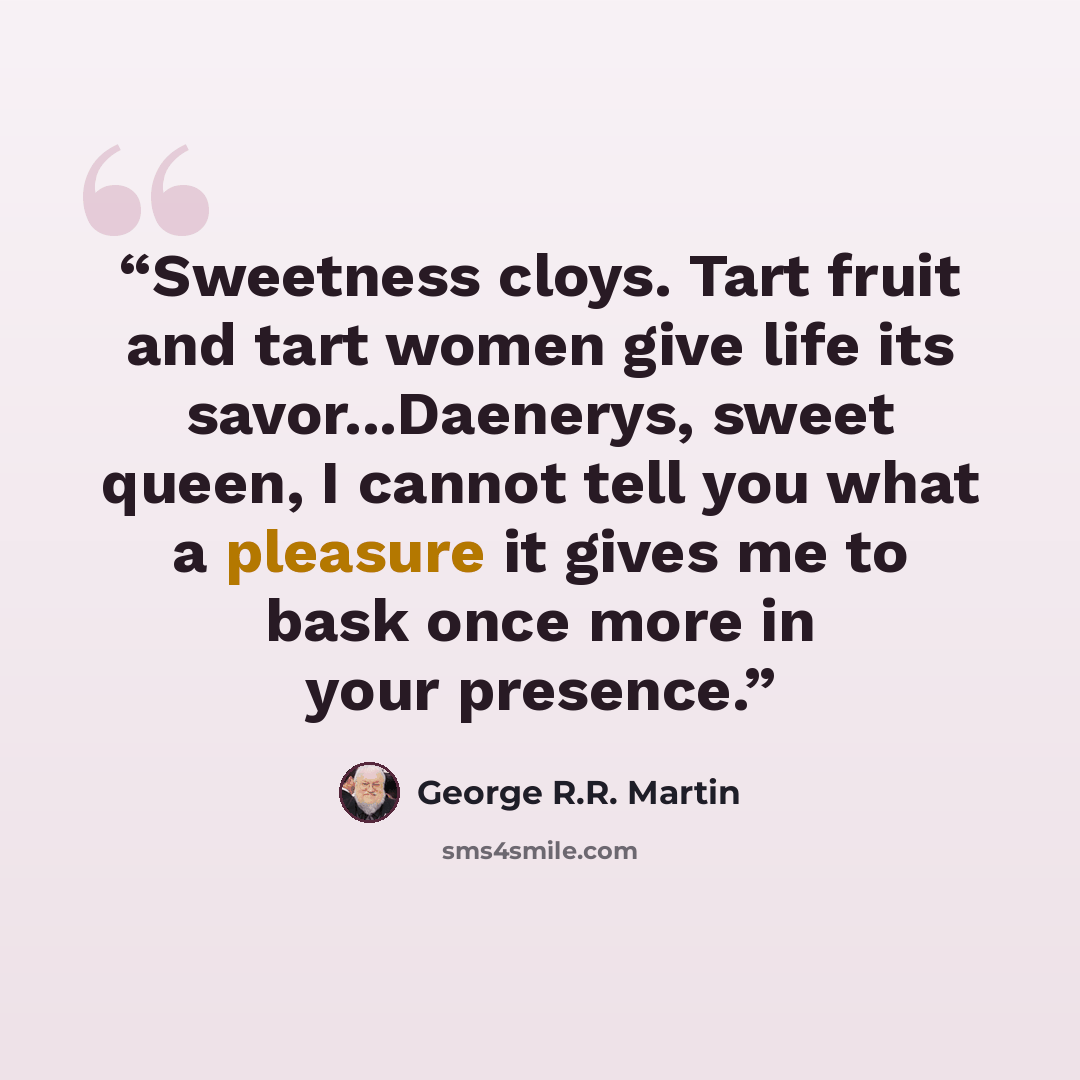 “Sweetness cloys. Tart fruit and tart women give life its savor...Daenerys, sweet queen, I cannot tell you what a pleasure it gives me to bask once more in your presence.” quote by George R.R. Martin