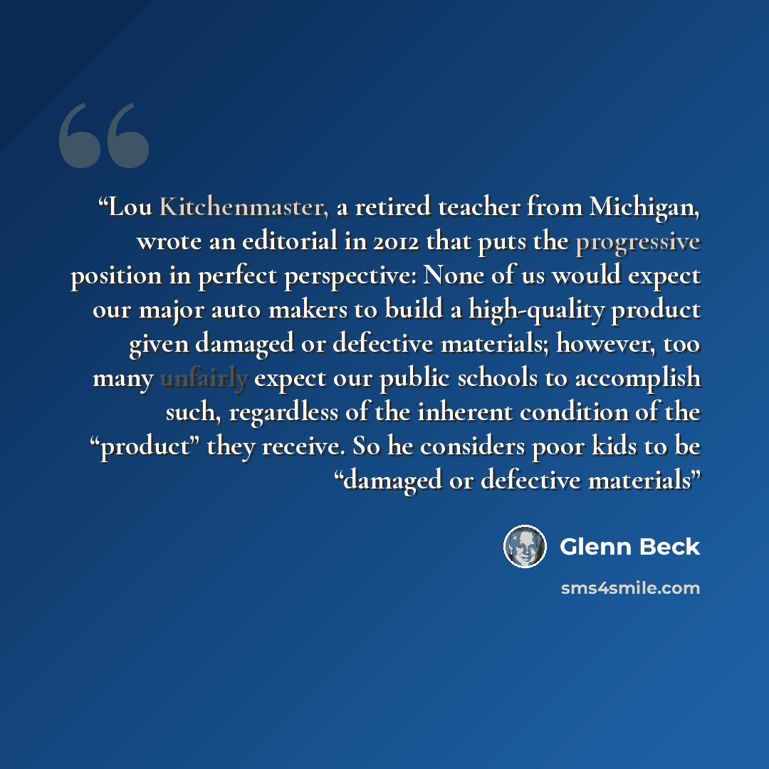“Lou Kitchenmaster, a retired teacher from Michigan, wrote an editorial in 2012 that puts the progressive position in perfect perspective: None of us would expect our major auto makers to build a high-quality product given damaged or defective materials; however, too many unfairly expect our public…” quote by Glenn Beck