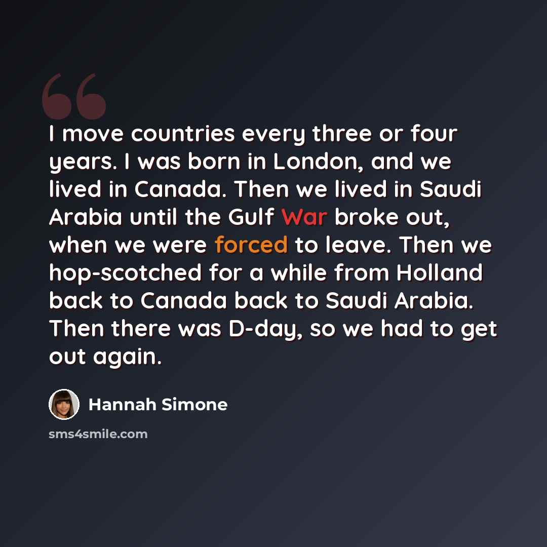 “I move countries every three or four years. I was born in London, and we lived in Canada. Then we lived in Saudi Arabia until the Gulf War broke out, when we were forced to leave. Then we hop-scotched for a while from Holland back to Canada back to Saudi Arabia. Then there was D-day, so we had to…” quote by Hannah Simone