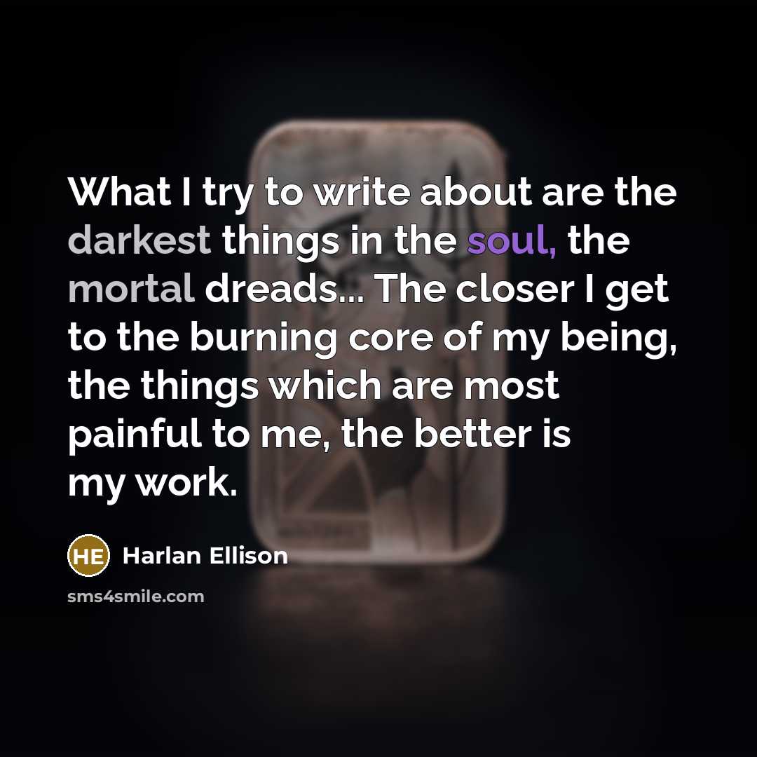 “What I try to write about are the darkest things in the soul, the mortal dreads... The closer I get to the burning core of my being, the things which are most painful to me, the better is my work.” quote by Harlan Ellison