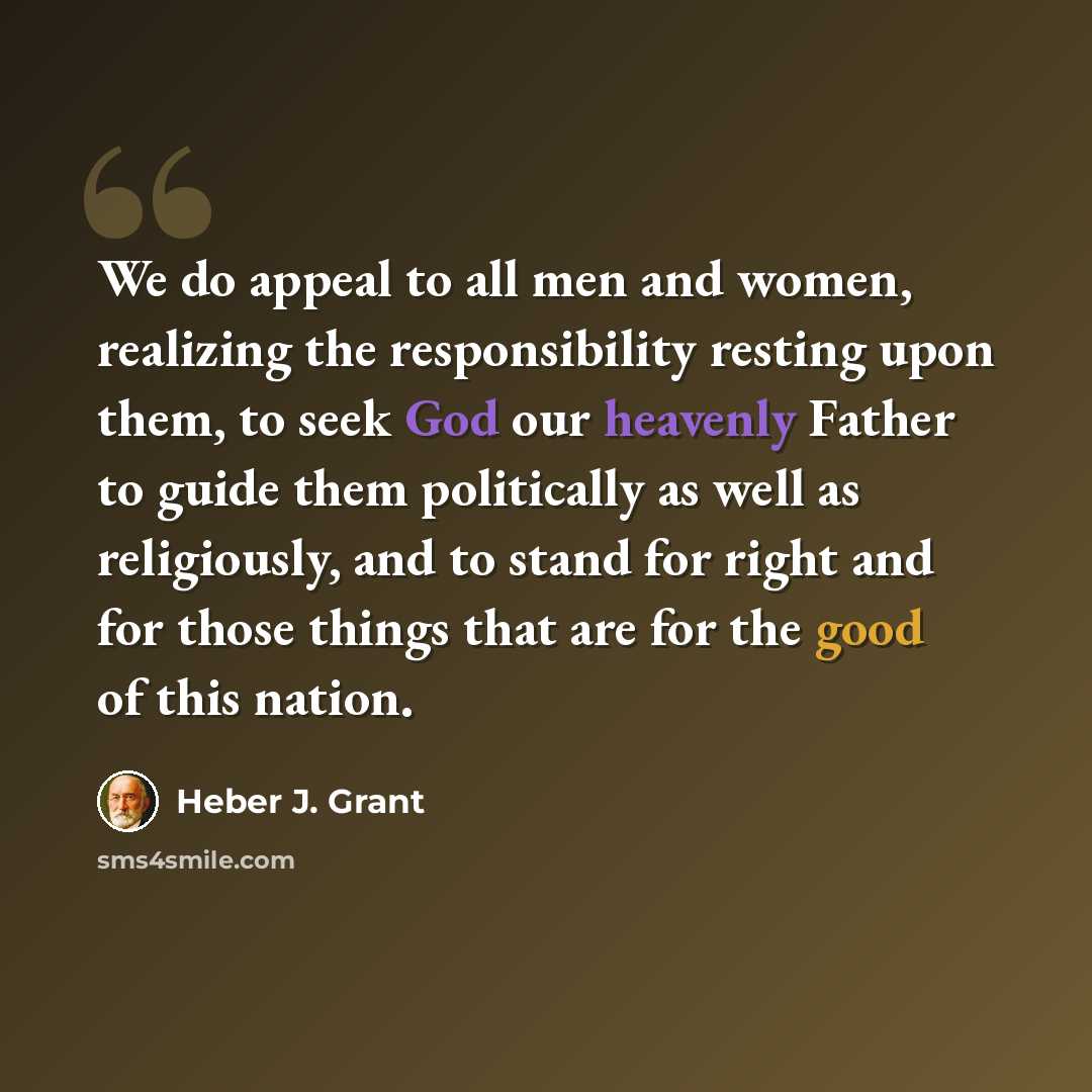 “We do appeal to all men and women, realizing the responsibility resting upon them, to seek God our heavenly Father to guide them politically as well as religiously, and to stand for right and for those things that are for the good of this nation.” quote by Heber J. Grant