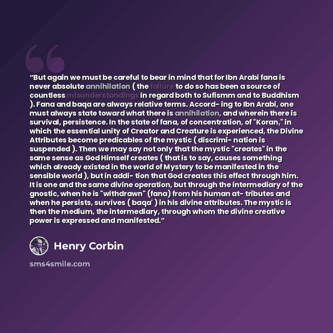 “But again we must be careful to bear in mind that for Ibn Arabi fana is never absolute annihilation ( the failure to do so has been a source of countless misunderstandings in regard both to Sufismm and to Buddhism ). Fana and baqa are always relative terms. Accord- ing to Ibn Arabi, one must…” quote by Henry Corbin