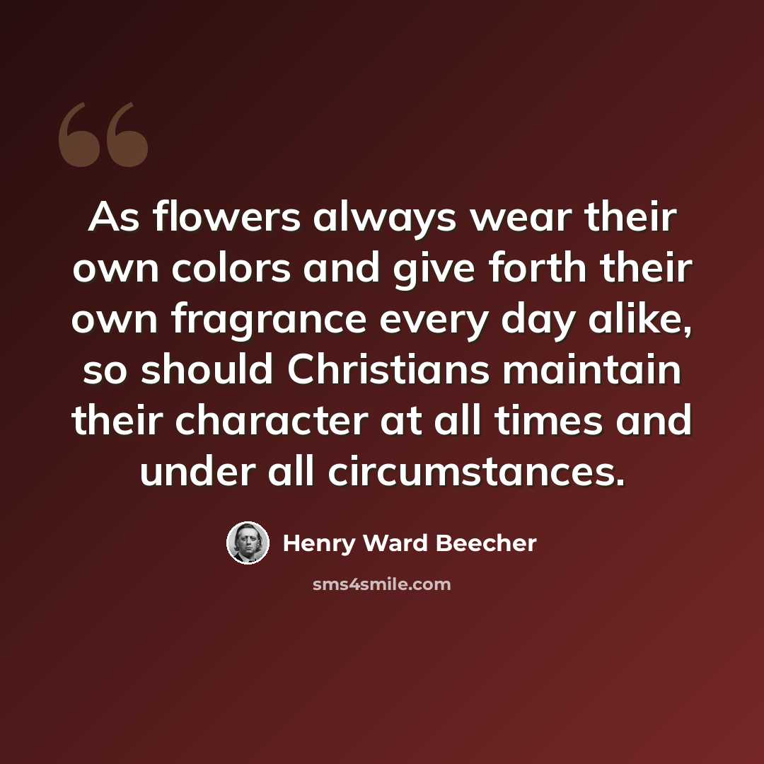 “As flowers always wear their own colors and give forth their own fragrance every day alike, so should Christians maintain their character at all times and under all circumstances.” quote by Henry Ward Beecher