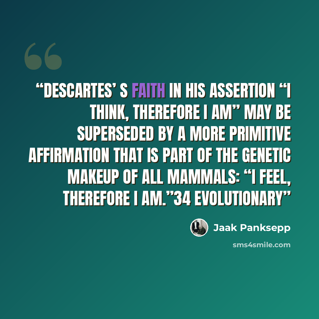 “Descartes’ s faith in his assertion “I think, therefore I am” may be superseded by a more primitive affirmation that is part of the genetic makeup of all mammals: “I feel, therefore I am.”34 Evolutionary” quote by Jaak Panksepp