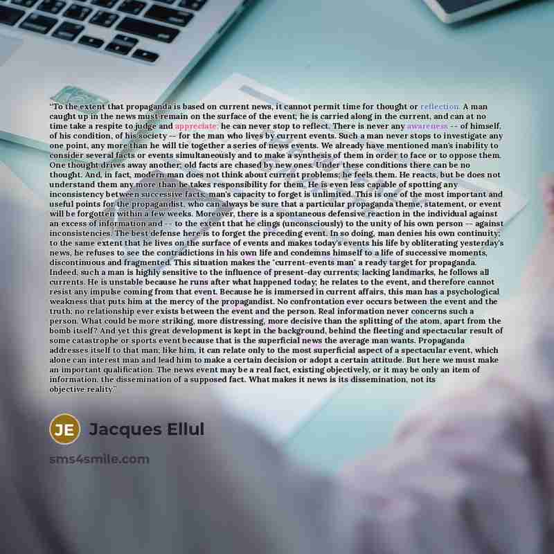 “To the extent that propaganda is based on current news, it cannot permit time for thought or reflection. A man caught up in the news must remain on the surface of the event; he is carried along in the current, and can at no time take a respite to judge and appreciate; he can never stop to reflect…” quote by Jacques Ellul