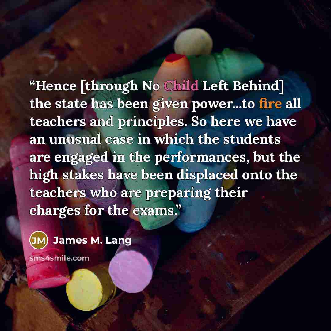 “Hence [through No Child Left Behind] the state has been given power...to fire all teachers and principles. So here we have an unusual case in which the students are engaged in the performances, but the high stakes have been displaced onto the teachers who are preparing their charges for the exams.” quote by James M. Lang