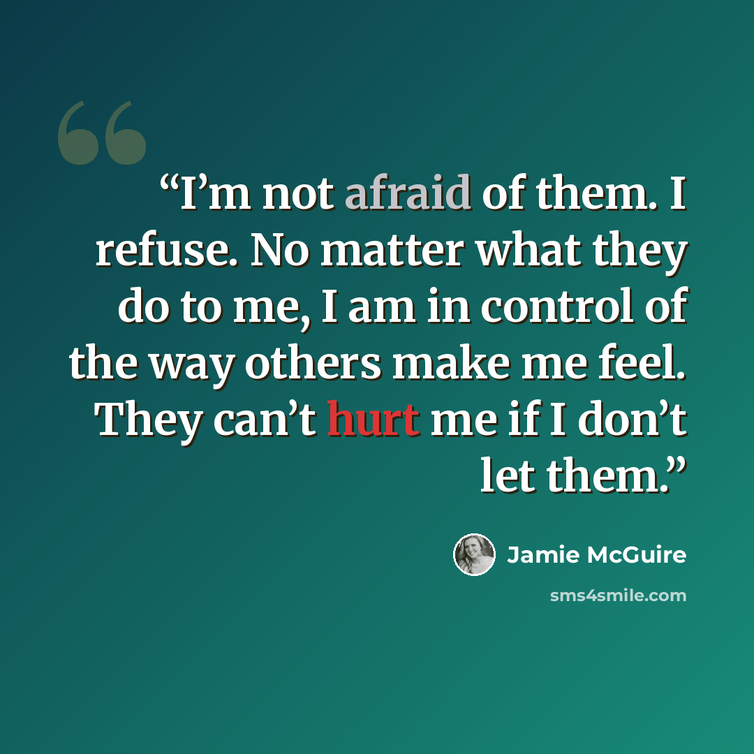 “I’m not afraid of them. I refuse. No matter what they do to me, I am in control of the way others make me feel. They can’t hurt me if I don’t let them.” quote by Jamie McGuire