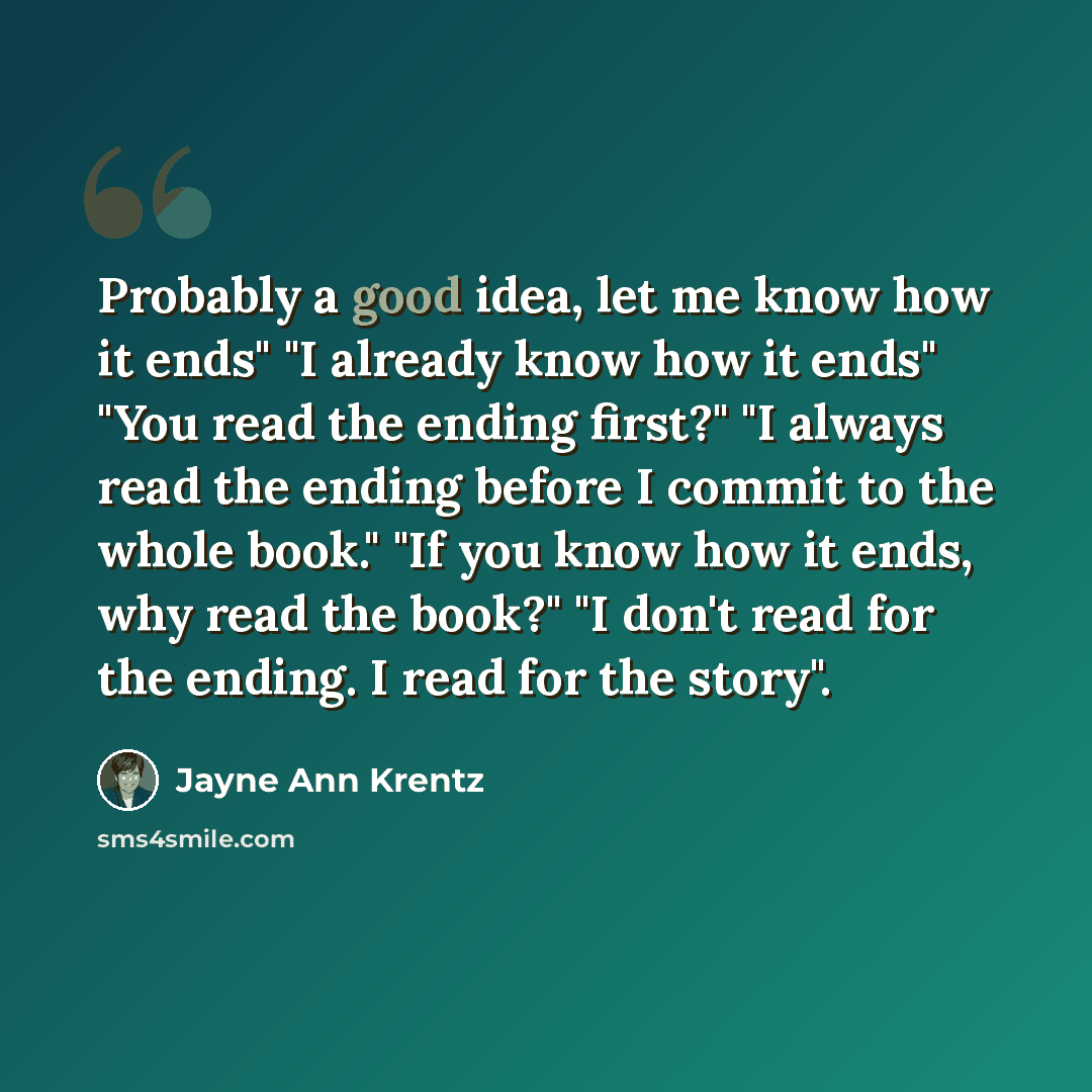 “Probably a good idea, let me know how it ends" "I already know how it ends" "You read the ending first?" "I always read the ending before I commit to the whole book." "If you know how it ends, why read the book?" "I don't read for the ending. I read for the story".” quote by Jayne Ann Krentz