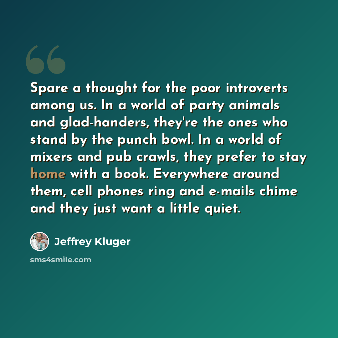 “Spare a thought for the poor introverts among us. In a world of party animals and glad-handers, they're the ones who stand by the punch bowl. In a world of mixers and pub crawls, they prefer to stay home with a book. Everywhere around them, cell phones ring and e-mails chime and they just want a…” quote by Jeffrey Kluger