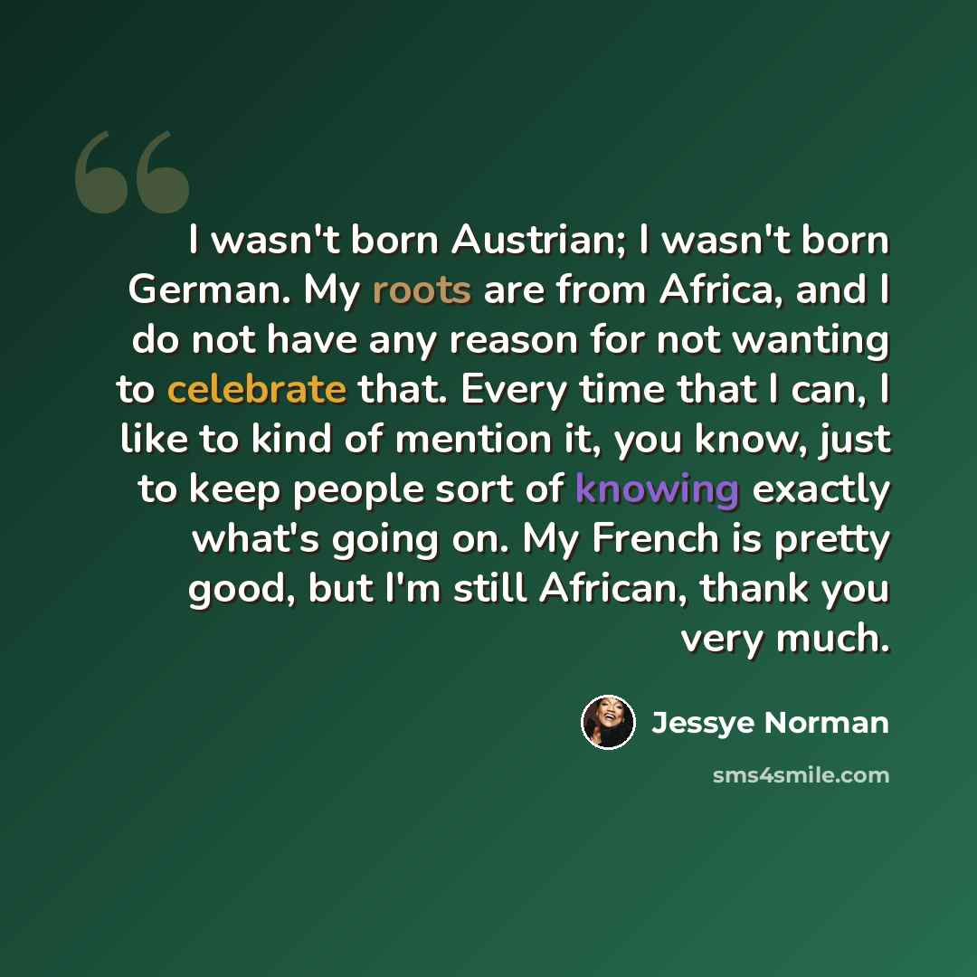 “I wasn't born Austrian; I wasn't born German. My roots are from Africa, and I do not have any reason for not wanting to celebrate that. Every time that I can, I like to kind of mention it, you know, just to keep people sort of knowing exactly what's going on. My French is pretty good, but I'm…” quote by Jessye Norman