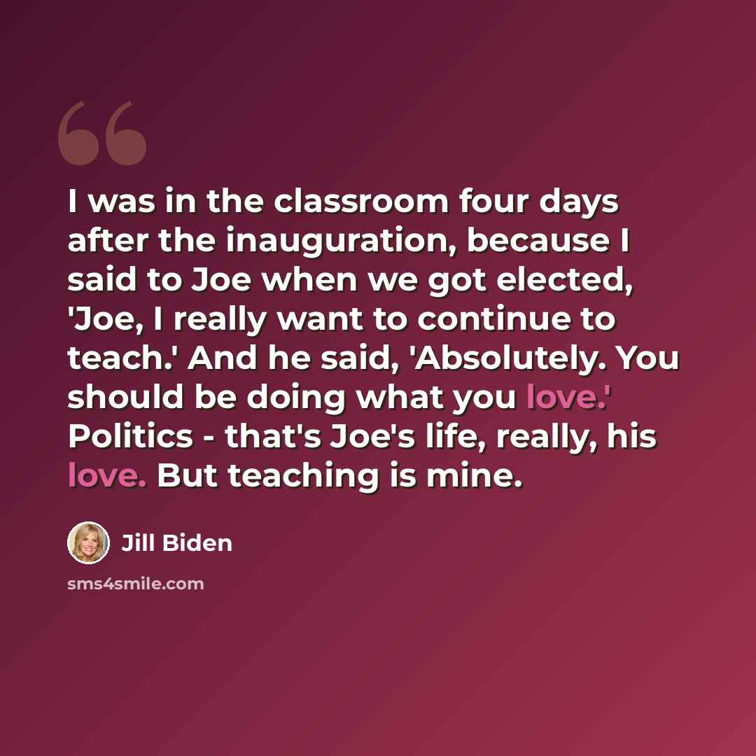 “I was in the classroom four days after the inauguration, because I said to Joe when we got elected, 'Joe, I really want to continue to teach.' And he said, 'Absolutely. You should be doing what you love.' Politics - that's Joe's life, really, his love. But teaching is mine.” quote by Jill Biden