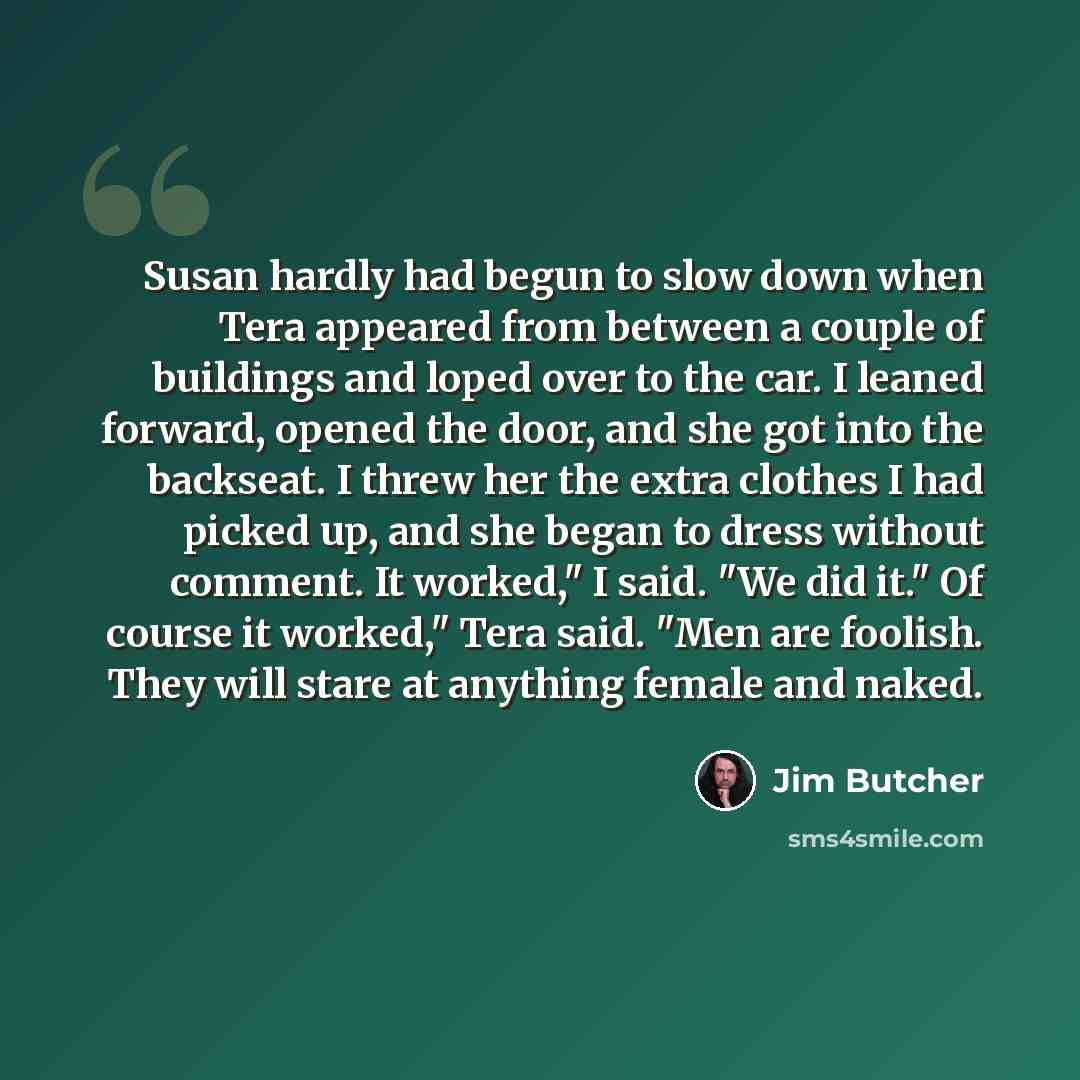 “Susan hardly had begun to slow down when Tera appeared from between a couple of buildings and loped over to the car. I leaned forward, opened the door, and she got into the backseat. I threw her the extra clothes I had picked up, and she began to dress without comment. It worked," I said. "We did…” quote by Jim Butcher