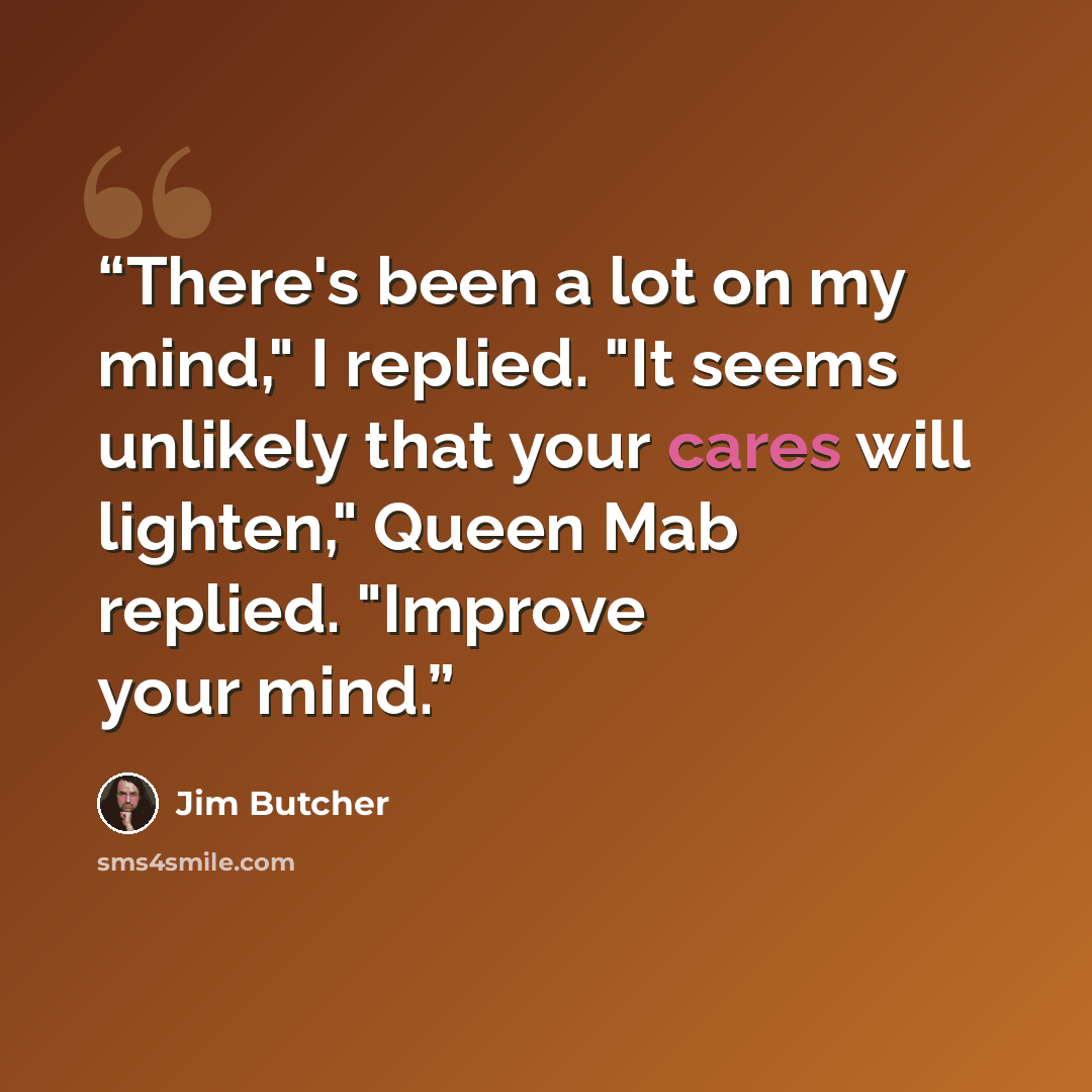 “There's been a lot on my mind," I replied. "It seems unlikely that your cares will lighten," Queen Mab replied. "Improve your mind.” quote by Jim Butcher
