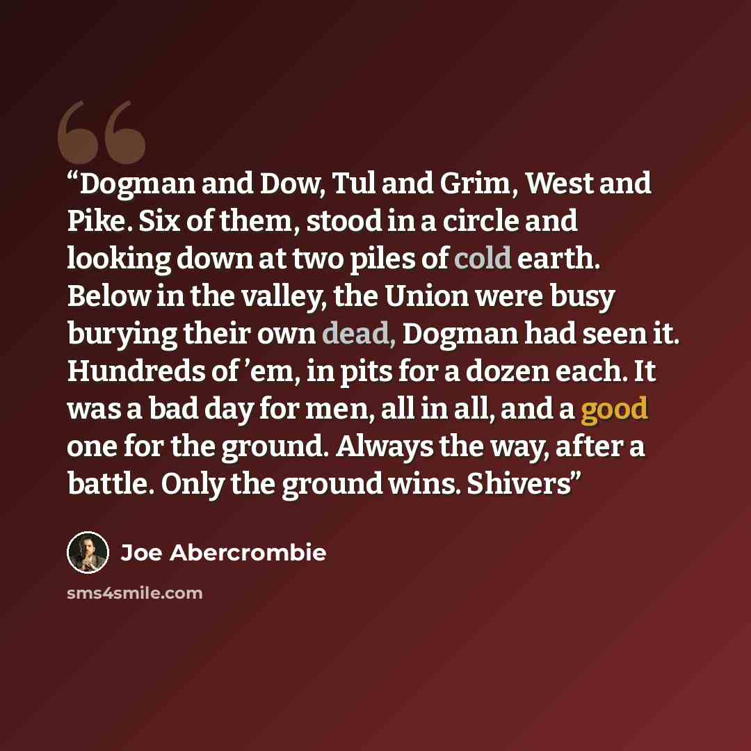 “Dogman and Dow, Tul and Grim, West and Pike. Six of them, stood in a circle and looking down at two piles of cold earth. Below in the valley, the Union were busy burying their own dead, Dogman had seen it. Hundreds of ’em, in pits for a dozen each. It was a bad day for men, all in all, and a good…” quote by Joe Abercrombie
