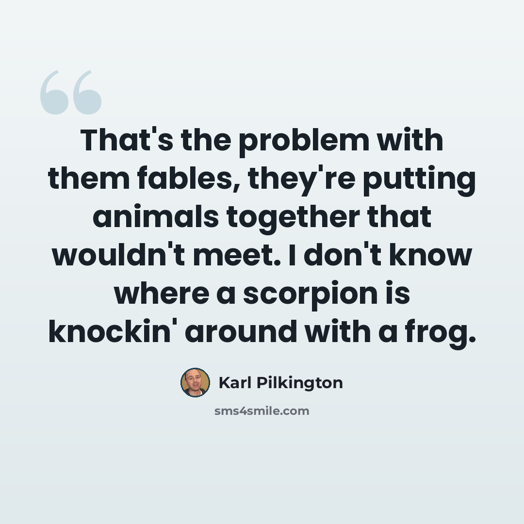 “That's the problem with them fables, they're putting animals together that wouldn't meet. I don't know where a scorpion is knockin' around with a frog.” quote by Karl Pilkington