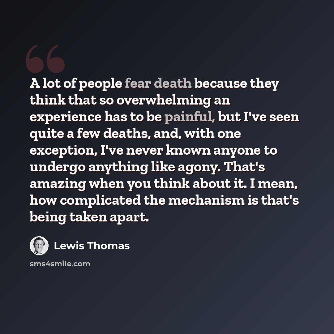 “A lot of people fear death because they think that so overwhelming an experience has to be painful, but I've seen quite a few deaths, and, with one exception, I've never known anyone to undergo anything like agony. That's amazing when you think about it. I mean, how complicated the mechanism is…” quote by Lewis Thomas