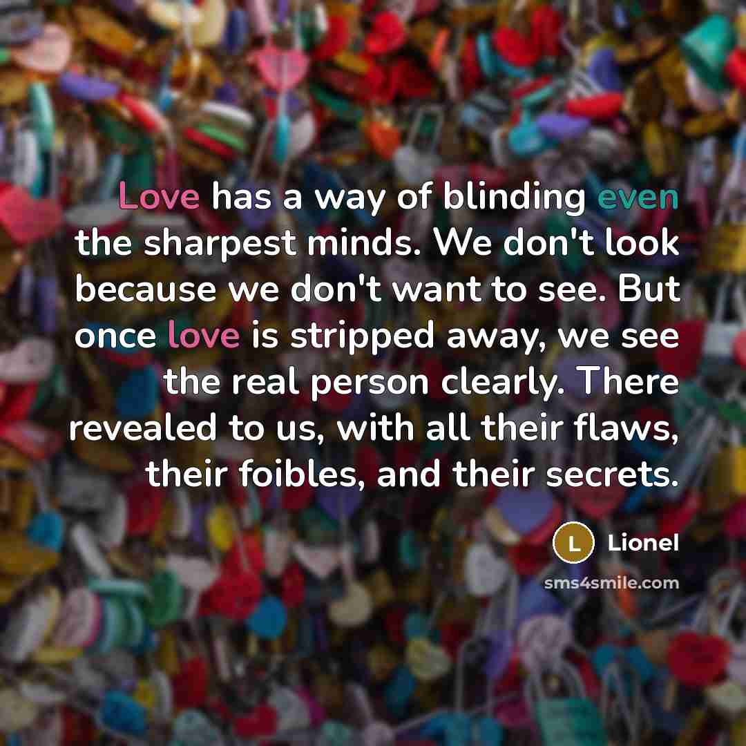 “Love has a way of blinding even the sharpest minds. We don't look because we don't want to see. But once love is stripped away, we see the real person clearly. There revealed to us, with all their flaws, their foibles, and their secrets.” quote by Lionel