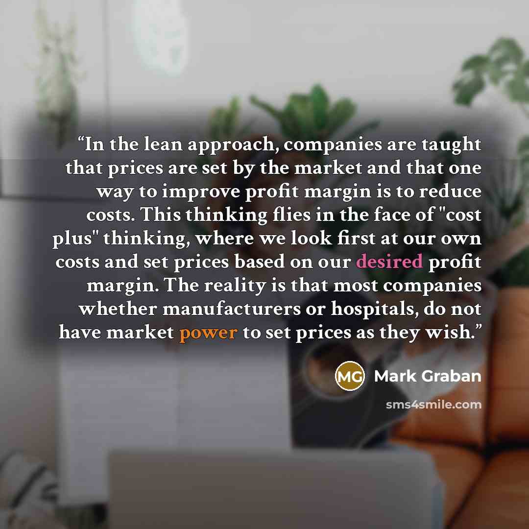 “In the lean approach, companies are taught that prices are set by the market and that one way to improve profit margin is to reduce costs. This thinking flies in the face of "cost plus" thinking, where we look first at our own costs and set prices based on our desired profit margin. The reality is…” quote by Mark Graban