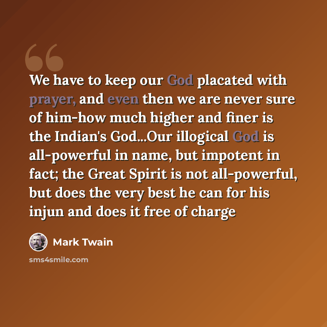 “We have to keep our God placated with prayer, and even then we are never sure of him-how much higher and finer is the Indian's God...Our illogical God is all-powerful in name, but impotent in fact; the Great Spirit is not all-powerful, but does the very best he can for his injun and does it free…” quote by Mark Twain