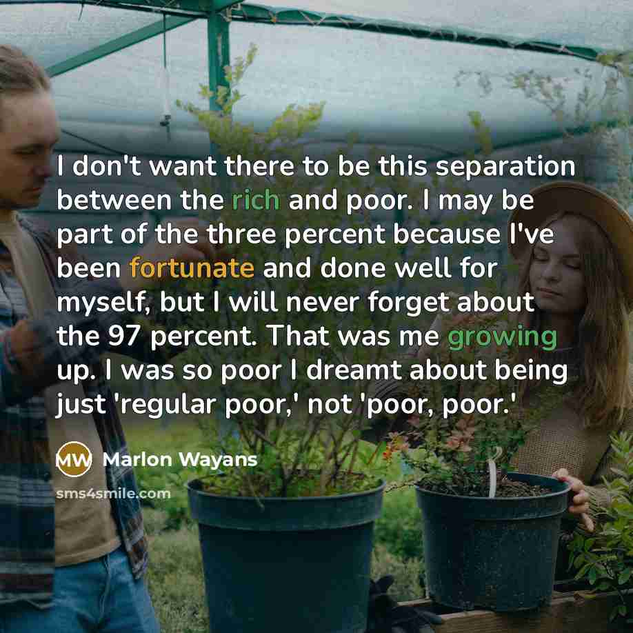 “I don't want there to be this separation between the rich and poor. I may be part of the three percent because I've been fortunate and done well for myself, but I will never forget about the 97 percent. That was me growing up. I was so poor I dreamt about being just 'regular poor,' not 'poor, poor.'” quote by Marlon Wayans