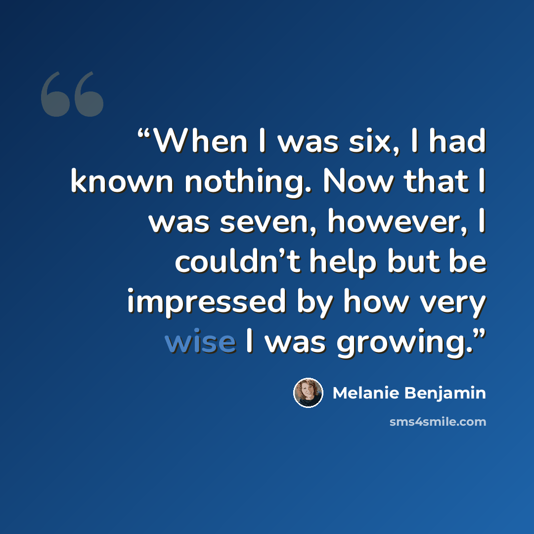 “When I was six, I had known nothing. Now that I was seven, however, I couldn’t help but be impressed by how very wise I was growing.” quote by Melanie Benjamin