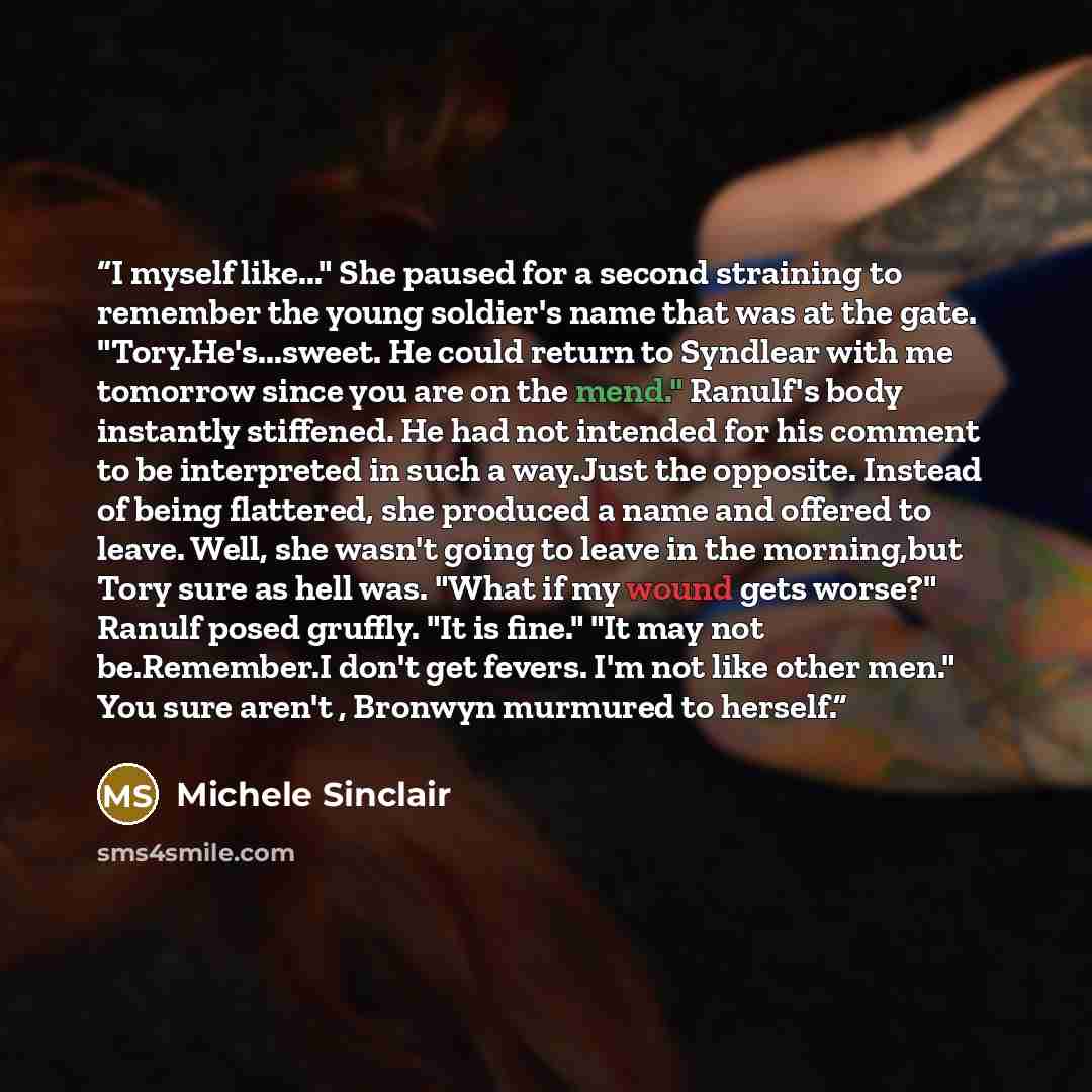 “I myself like..." She paused for a second straining to remember the young soldier's name that was at the gate. "Tory.He's...sweet. He could return to Syndlear with me tomorrow since you are on the mend." Ranulf's body instantly stiffened. He had not intended for his comment to be interpreted in…” quote by Michele Sinclair