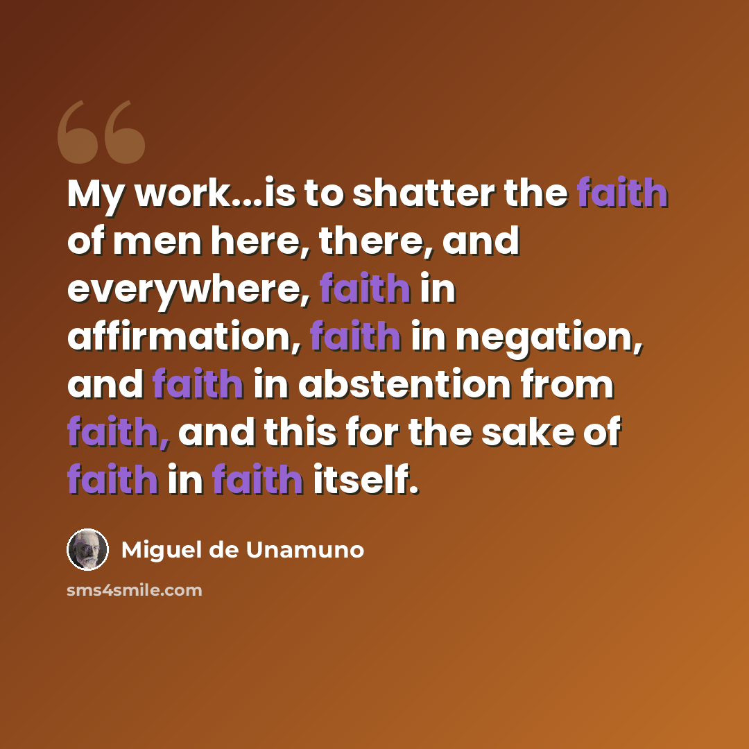 “My work...is to shatter the faith of men here, there, and everywhere, faith in affirmation, faith in negation, and faith in abstention from faith, and this for the sake of faith in faith itself.” quote by Miguel de Unamuno
