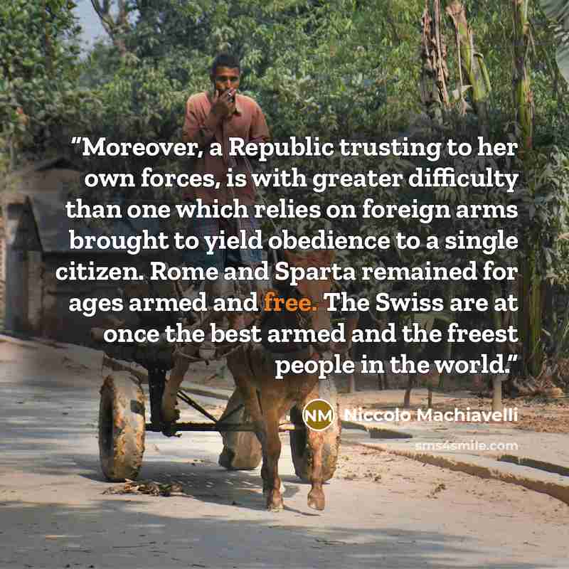 “Moreover, a Republic trusting to her own forces, is with greater difficulty than one which relies on foreign arms brought to yield obedience to a single citizen. Rome and Sparta remained for ages armed and free. The Swiss are at once the best armed and the freest people in the world.” quote by Niccolò Machiavelli