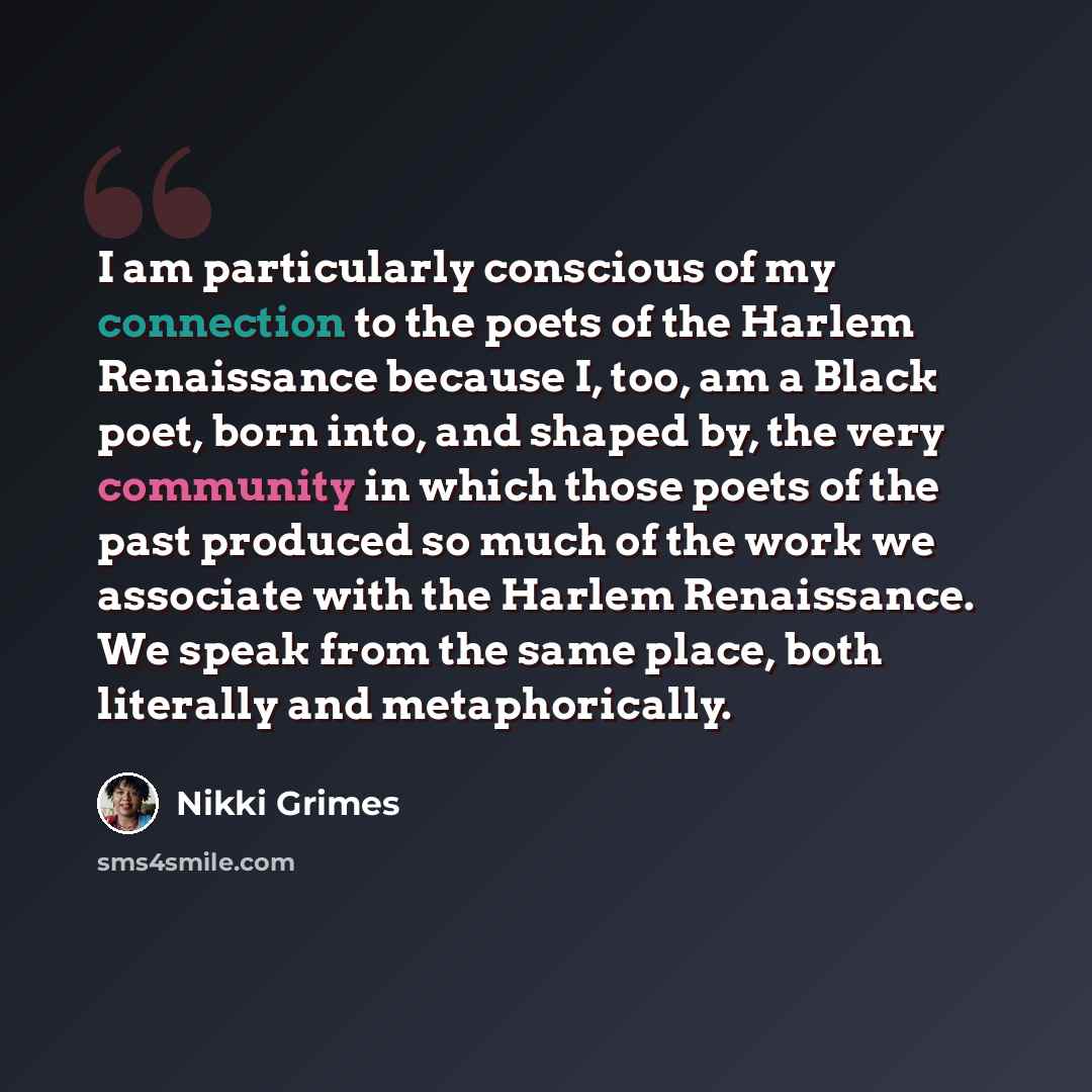 “I am particularly conscious of my connection to the poets of the Harlem Renaissance because I, too, am a Black poet, born into, and shaped by, the very community in which those poets of the past produced so much of the work we associate with the Harlem Renaissance. We speak from the same place…” quote by Nikki Grimes