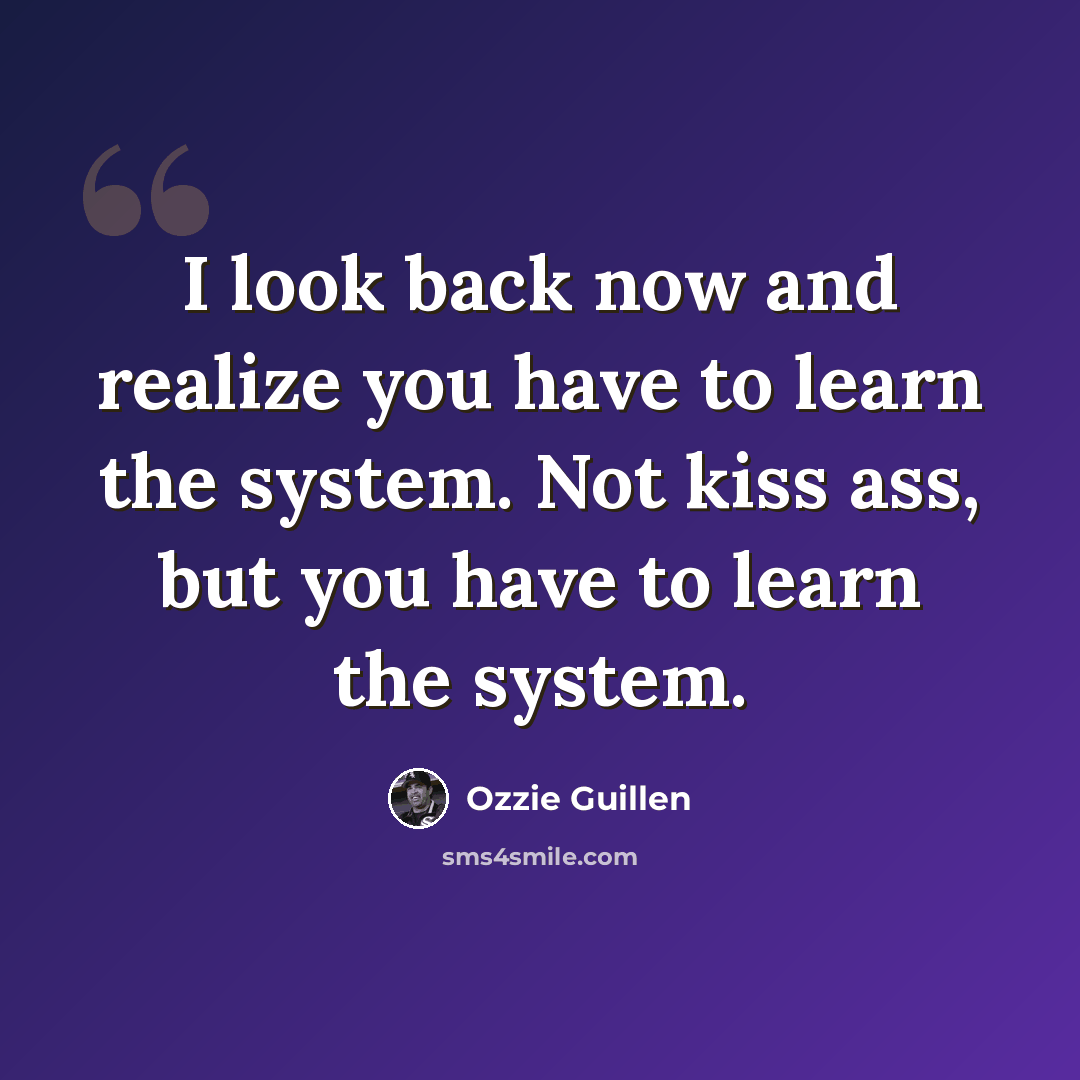“I look back now and realize you have to learn the system. Not kiss ass, but you have to learn the system.” quote by Ozzie Guillen