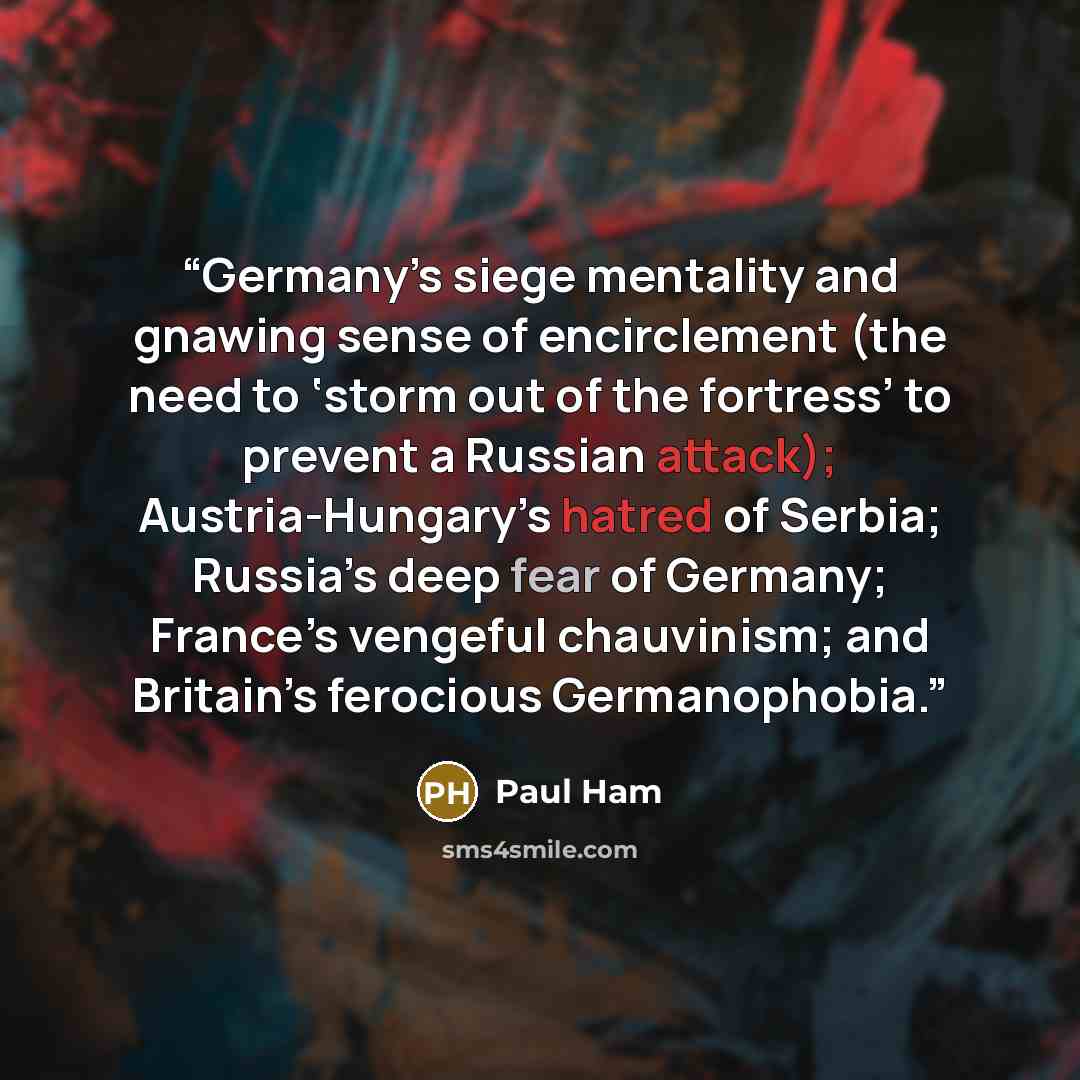 “Germany’s siege mentality and gnawing sense of encirclement (the need to ‘storm out of the fortress’ to prevent a Russian attack); Austria-Hungary’s hatred of Serbia; Russia’s deep fear of Germany; France’s vengeful chauvinism; and Britain’s ferocious Germanophobia.” quote by Paul Ham