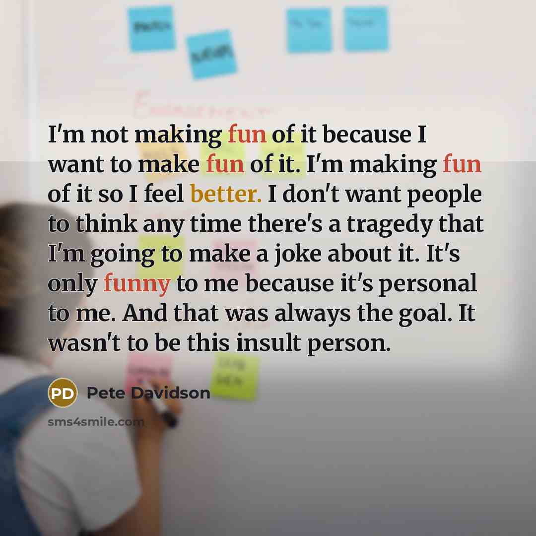 “I'm not making fun of it because I want to make fun of it. I'm making fun of it so I feel better. I don't want people to think any time there's a tragedy that I'm going to make a joke about it. It's only funny to me because it's personal to me. And that was always the goal. It wasn't to be this…” quote by Pete Davidson