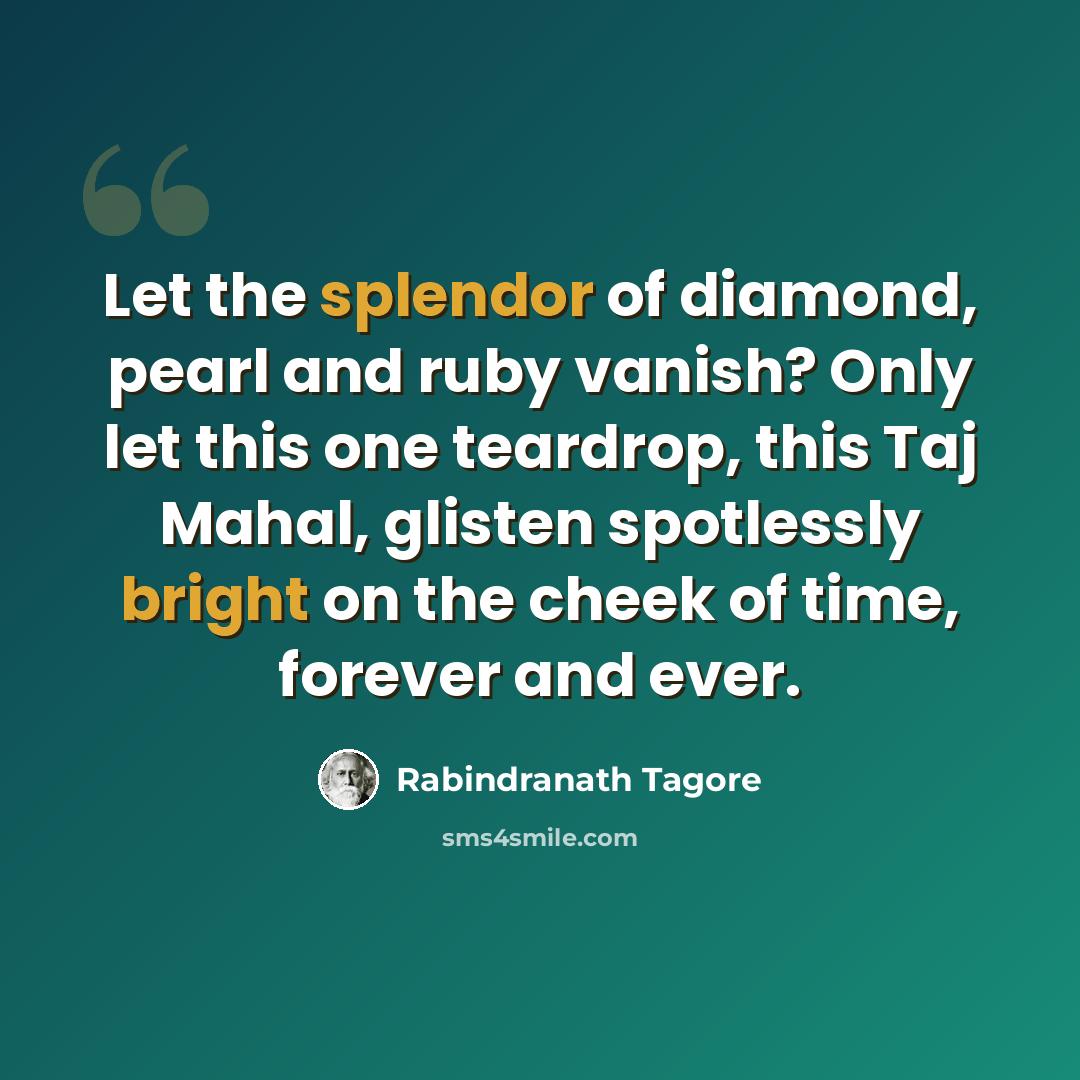 “Let the splendor of diamond, pearl and ruby vanish? Only let this one teardrop, this Taj Mahal, glisten spotlessly bright on the cheek of time, forever and ever.” quote by Rabindranath Tagore