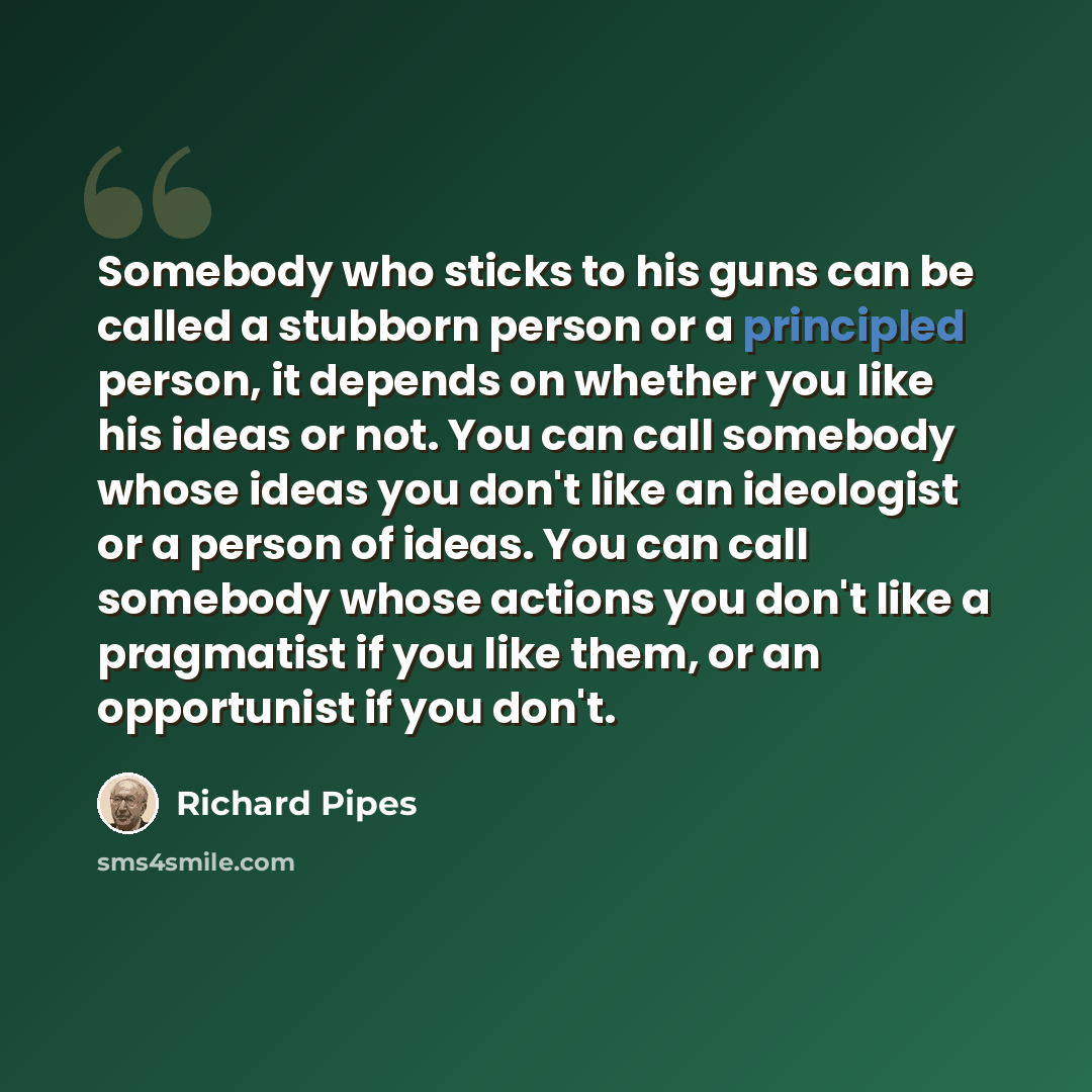 “Somebody who sticks to his guns can be called a stubborn person or a principled person, it depends on whether you like his ideas or not. You can call somebody whose ideas you don't like an ideologist or a person of ideas. You can call somebody whose actions you don't like a pragmatist if you like…” quote by Richard Pipes