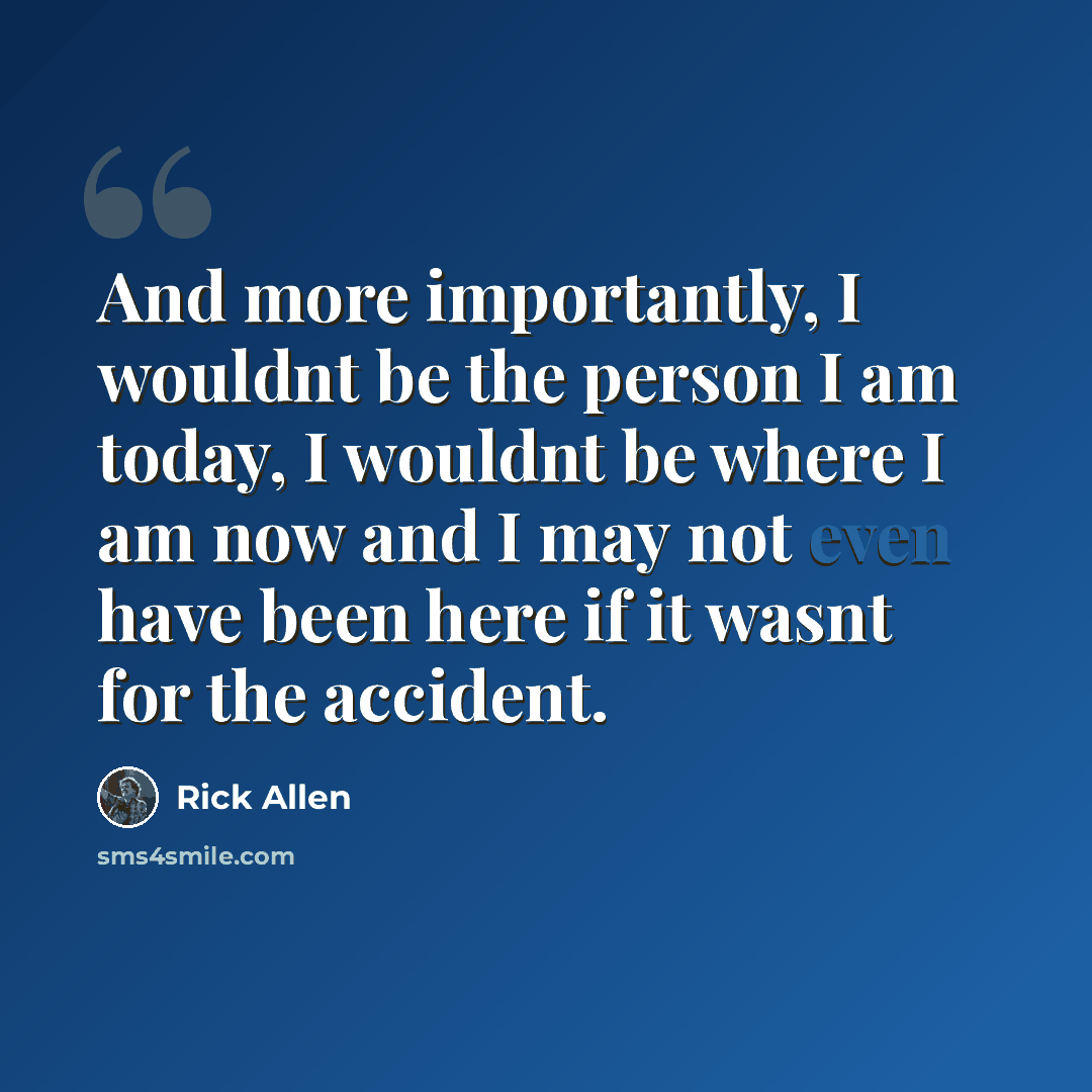 “And more importantly, I wouldnt be the person I am today, I wouldnt be where I am now and I may not even have been here if it wasnt for the accident.” quote by Rick Allen