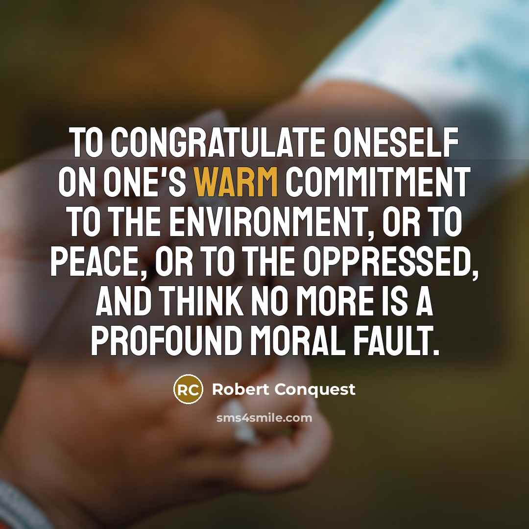 “To congratulate oneself on one's warm commitment to the environment, or to peace, or to the oppressed, and think no more is a profound moral fault.” quote by Robert Conquest
