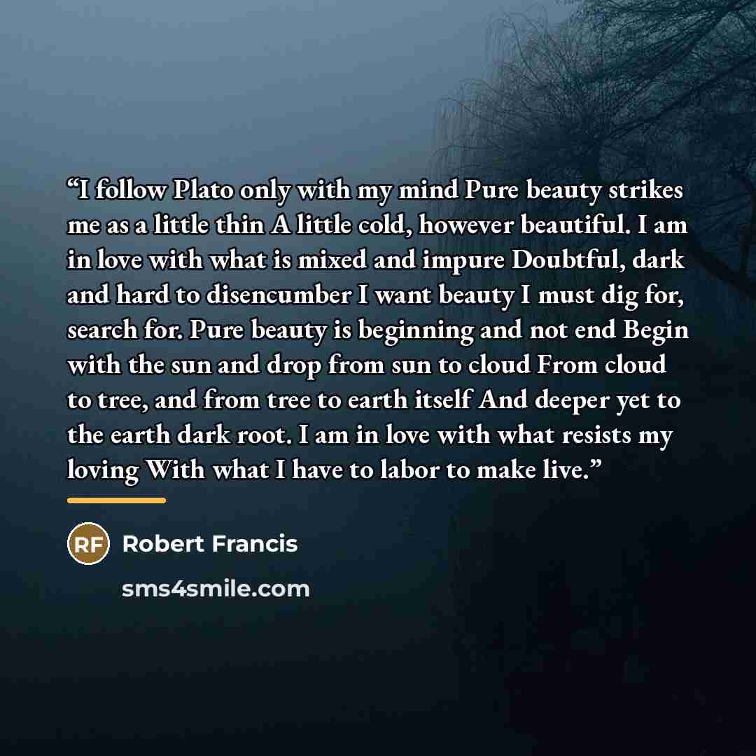 “I follow Plato only with my mind Pure beauty strikes me as a little thin A little cold, however beautiful. I am in love with what is mixed and impure Doubtful, dark and hard to disencumber I want beauty I must dig for, search for. Pure beauty is beginning and not end Begin with the sun and drop…” quote by Robert Francis