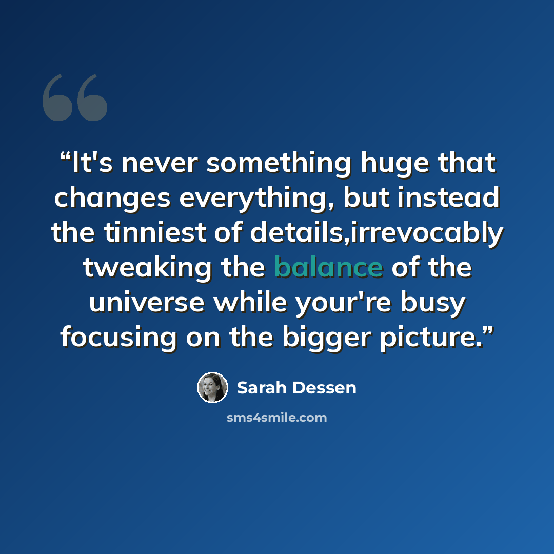 “It's never something huge that changes everything, but instead the tinniest of details,irrevocably tweaking the balance of the universe while your're busy focusing on the bigger picture.” quote by Sarah Dessen