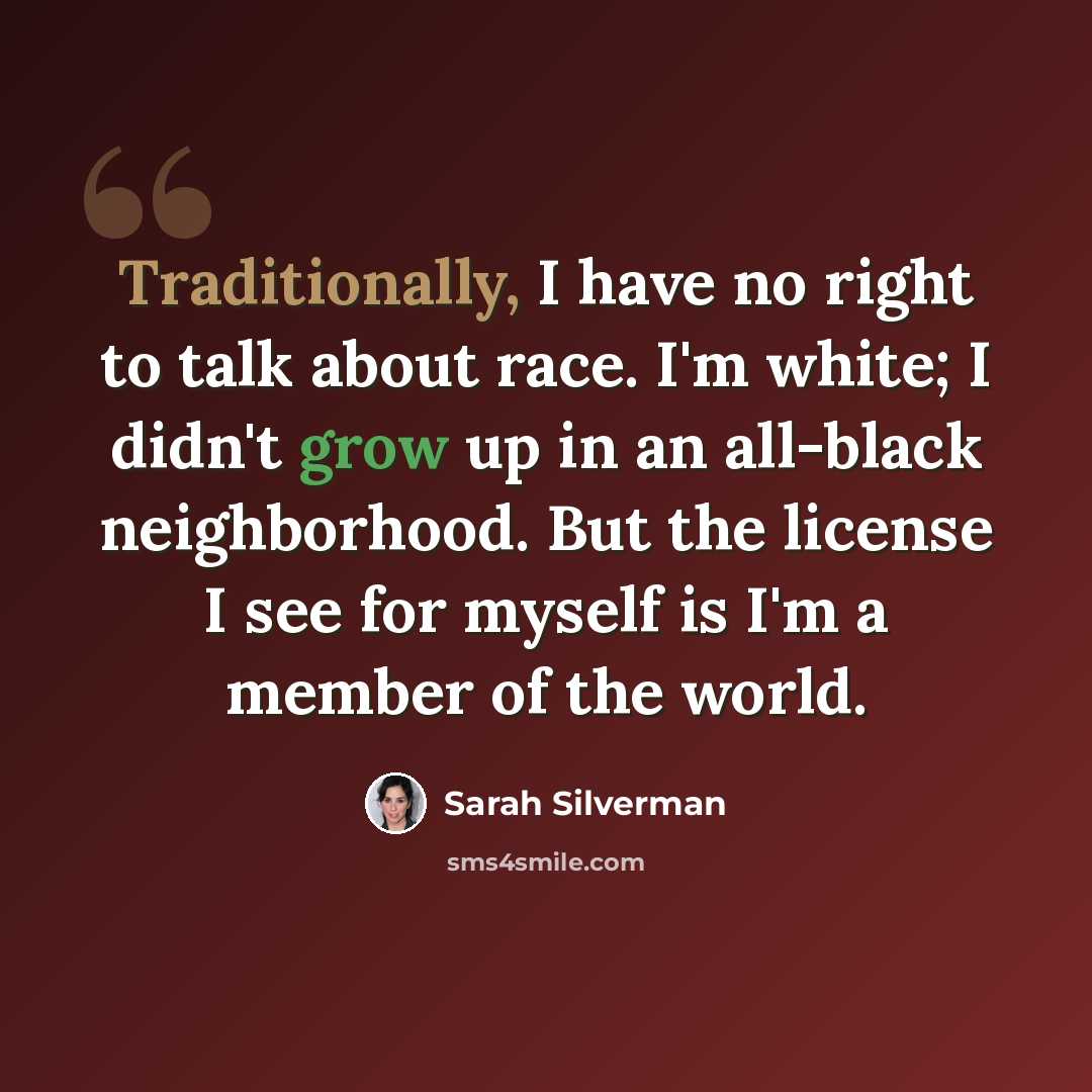 “Traditionally, I have no right to talk about race. I'm white; I didn't grow up in an all-black neighborhood. But the license I see for myself is I'm a member of the world.” quote by Sarah Silverman