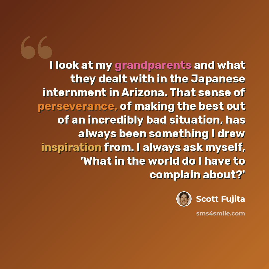 “I look at my grandparents and what they dealt with in the Japanese internment in Arizona. That sense of perseverance, of making the best out of an incredibly bad situation, has always been something I drew inspiration from. I always ask myself, 'What in the world do I have to complain about?'” quote by Scott Fujita