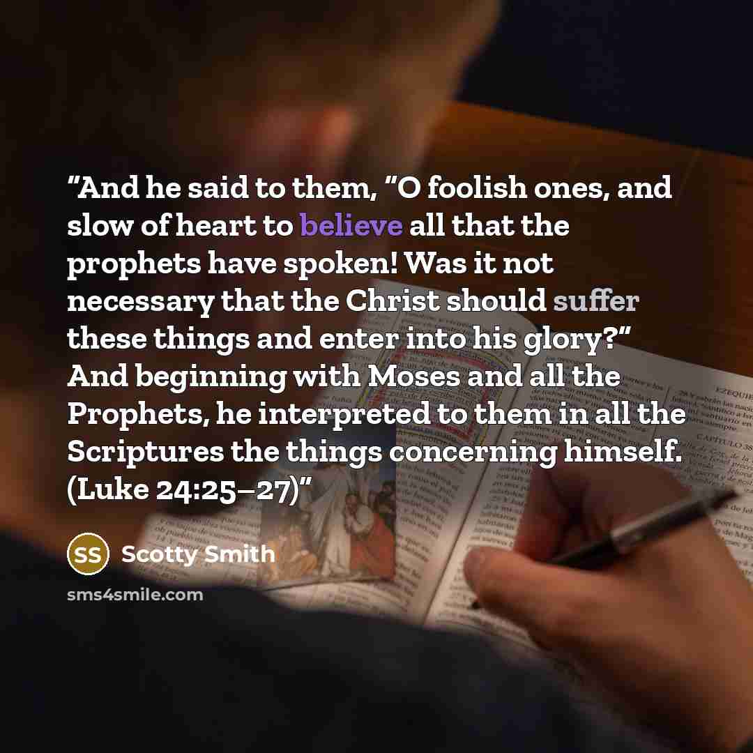 “And he said to them, “O foolish ones, and slow of heart to believe all that the prophets have spoken! Was it not necessary that the Christ should suffer these things and enter into his glory?” And beginning with Moses and all the Prophets, he interpreted to them in all the Scriptures the things…” quote by Scotty Smith