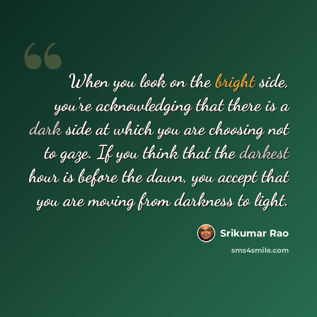 “When you look on the bright side, you're acknowledging that there is a dark side at which you are choosing not to gaze. If you think that the darkest hour is before the dawn, you accept that you are moving from darkness to light.” quote by Srikumar Rao