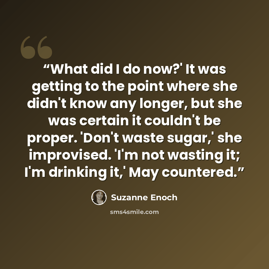 “What did I do now?' It was getting to the point where she didn't know any longer, but she was certain it couldn't be proper. 'Don't waste sugar,' she improvised. 'I'm not wasting it; I'm drinking it,' May countered.” quote by Suzanne Enoch