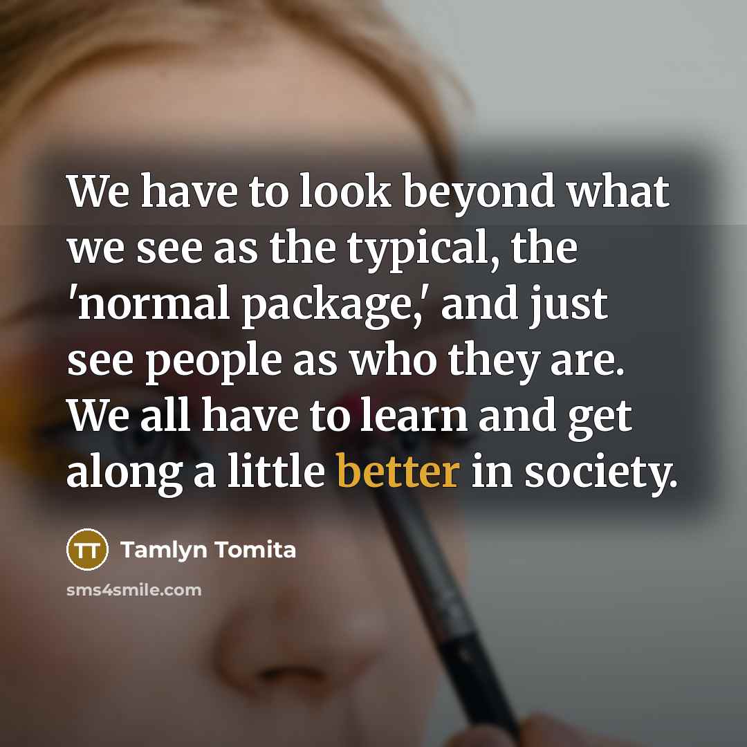 “We have to look beyond what we see as the typical, the 'normal package,' and just see people as who they are. We all have to learn and get along a little better in society.” quote by Tamlyn Tomita