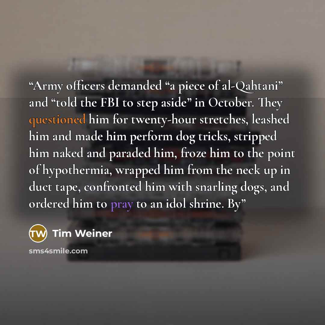 “Army officers demanded “a piece of al-Qahtani” and “told the FBI to step aside” in October. They questioned him for twenty-hour stretches, leashed him and made him perform dog tricks, stripped him naked and paraded him, froze him to the point of hypothermia, wrapped him from the neck up in duct…” quote by Tim Weiner
